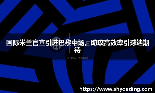 国际米兰官宣引进巴黎中场，助攻高效率引球迷期待