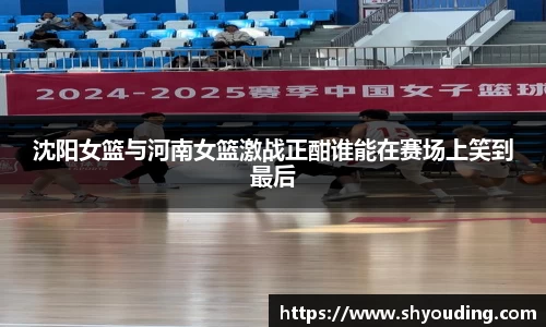 沈阳女篮与河南女篮激战正酣谁能在赛场上笑到最后